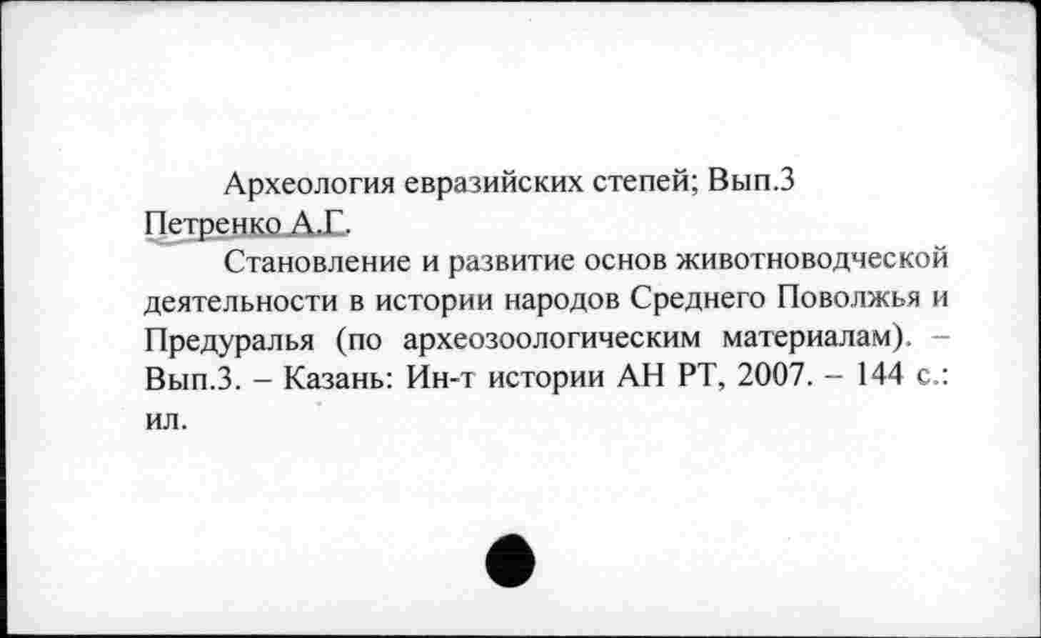 ﻿Археология евразийских степей; Вып.З Петренко А.Е.
Становление и развитие основ животноводческой деятельности в истории народов Среднего Поволжья и Предуралья (по археозоологическим материалам). -Вып.З. - Казань: Ин-т истории АН РТ, 2007. - 144 с.: ил.